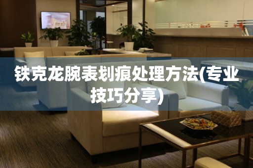 鐵克龍腕表劃痕處理方法(專業技巧分享)