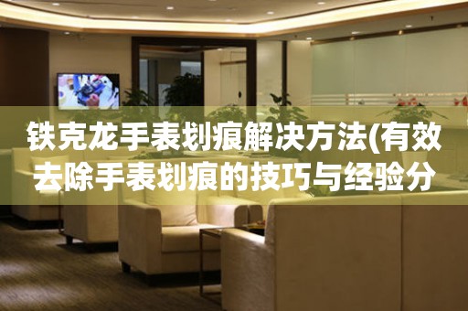 鐵克龍手表劃痕解決方法(有效去除手表劃痕的技巧與經驗分享)