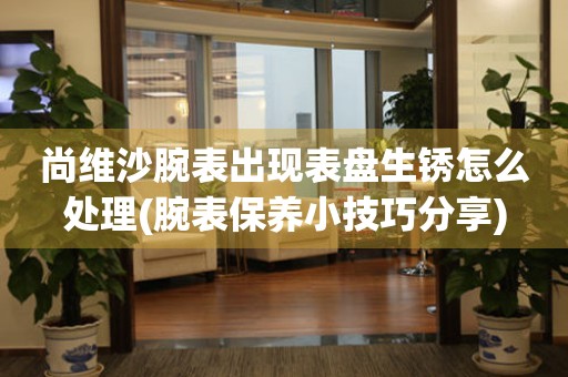 尚維沙腕表出現表盤生銹怎么處理(腕表保養小技巧分享)