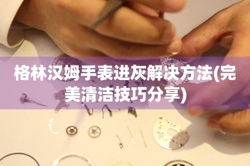 格林漢姆手表進灰解決方法(完美清潔技巧分享)