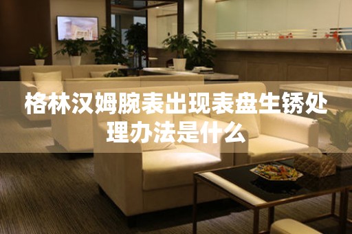 格林漢姆腕表出現表盤生銹處理辦法是什么