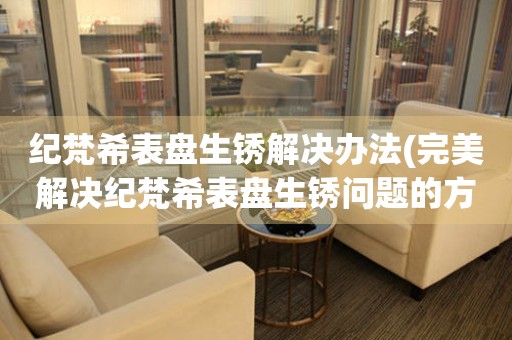 紀梵希表盤生銹解決辦法(完美解決紀梵希表盤生銹問題的方法)