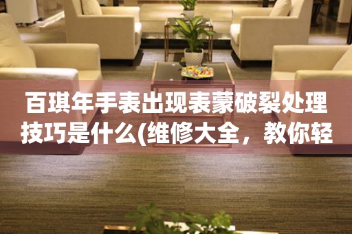 百琪年手表出現表蒙破裂處理技巧是什么(維修大全，教你輕松解決手表表蒙破裂問題)
