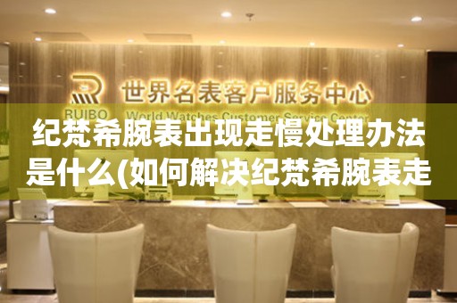 紀梵希腕表出現走慢處理辦法是什么(如何解決紀梵希腕表走時不準的問題)