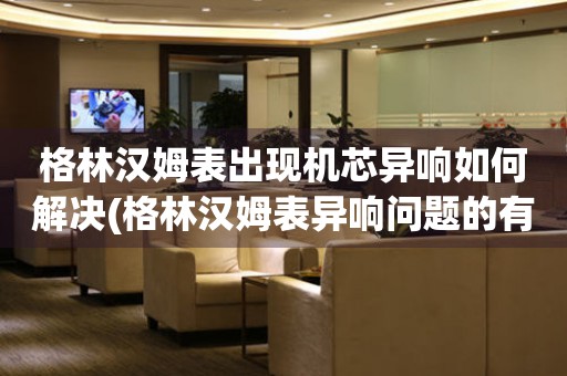 格林漢姆表出現機芯異響如何解決(格林漢姆表異響問題的有效處理方法)