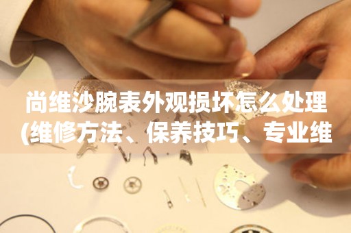 尚維沙腕表外觀損壞怎么處理(維修方法、保養技巧、專業維修服務)