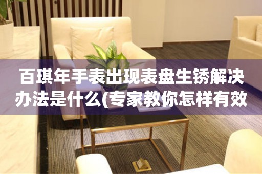 百琪年手表出現表盤生銹解決辦法是什么(專家教你怎樣有效解決手表表盤生銹問題)