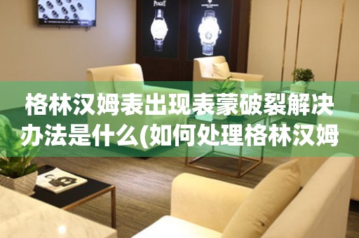 格林漢姆表出現表蒙破裂解決辦法是什么(如何處理格林漢姆表表蒙破裂的情況)