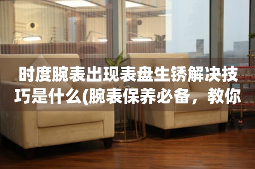 時度腕表出現表盤生銹解決技巧是什么(腕表保養必備，教你輕松解決表盤生銹問題)