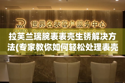 拉芙蘭瑞腕表表殼生銹解決方法(專家教你如何輕松處理表殼生銹問題)