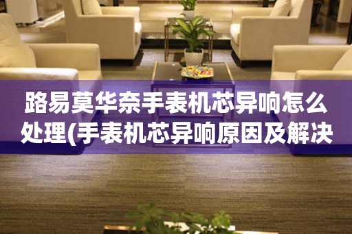 路易莫華奈手表機芯異響怎么處理(手表機芯異響原因及解決方法)