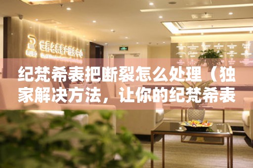 紀梵希表把斷裂怎么處理（獨家解決方法，讓你的紀梵希表煥然一新）