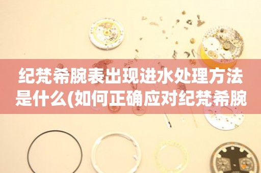 紀梵希腕表出現進水處理方法是什么(如何正確應對紀梵希腕表進水情況)