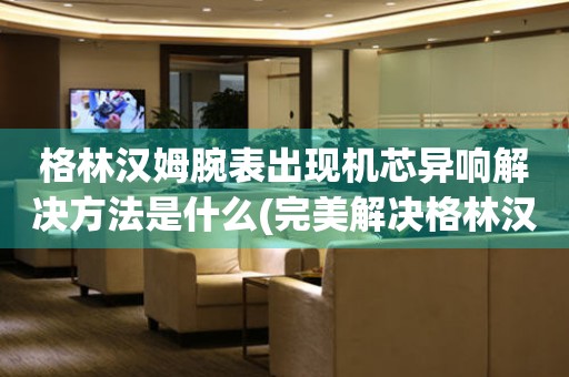 格林漢姆腕表出現機芯異響解決方法是什么(完美解決格林漢姆腕表機芯異響的實用方法)
