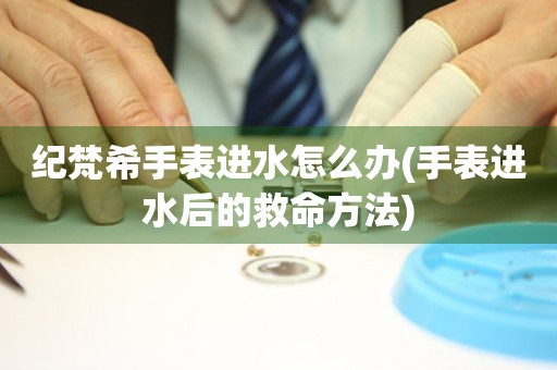紀梵希手表進水怎么辦(手表進水后的救命方法)