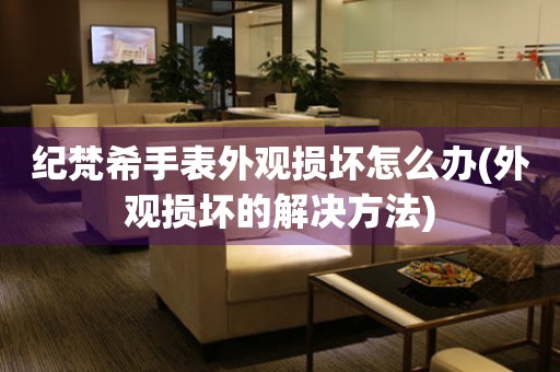 紀梵希手表外觀損壞怎么辦(外觀損壞的解決方法)