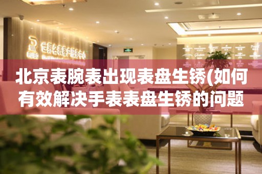 北京表腕表出現表盤生銹(如何有效解決手表表盤生銹的問題)
