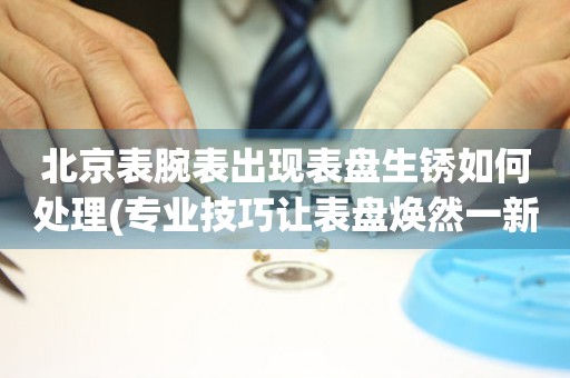 北京表腕表出現表盤生銹如何處理(專業技巧讓表盤煥然一新)