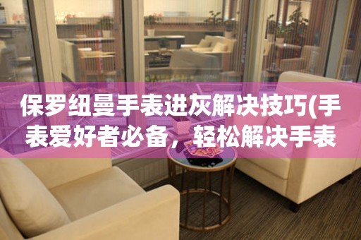 保羅紐曼手表進灰解決技巧(手表愛好者必備，輕松解決手表進灰問題)