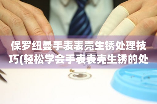 保羅紐曼手表表殼生銹處理技巧(輕松學會手表表殼生銹的處理方法)