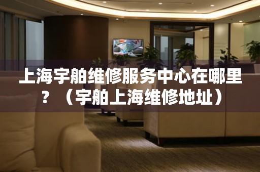 上海宇舶維修服務中心在哪里？（宇舶上海維修地址）