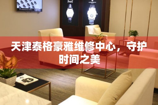 天津泰格豪雅維修中心，守護時間之美