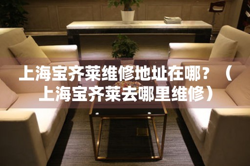 上海寶齊萊維修地址在哪？（上海寶齊萊去哪里維修）