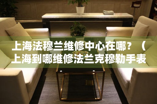 上海法穆蘭維修中心在哪？（上海到哪維修法蘭克穆勒手表）