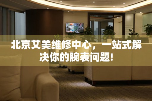 北京艾美維修中心，一站式解決你的腕表問題!