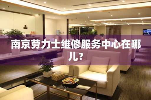 南京勞力士維修服務(wù)中心在哪兒？
