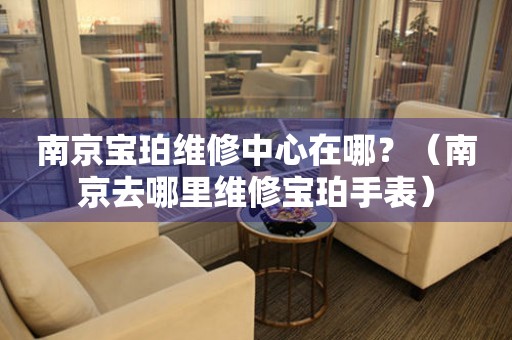 南京寶珀維修中心在哪？（南京去哪里維修寶珀手表）