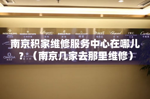 南京積家維修服務(wù)中心在哪兒？（南京積家去那里維修）