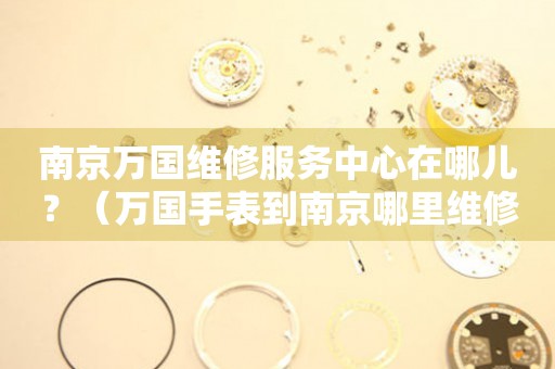 南京萬國維修服務中心在哪兒？（萬國手表到南京哪里維修）