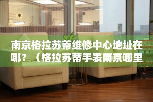 南京格拉蘇蒂維修中心地址在哪？（格拉蘇蒂手表南京哪里維修）