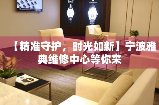 【精準(zhǔn)守護(hù)，時(shí)光如新】寧波雅典維修中心等你來