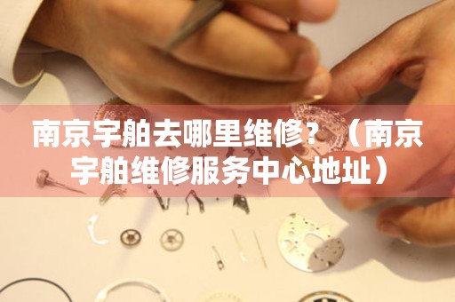 南京宇舶去哪里維修？（南京宇舶維修服務(wù)中心地址）