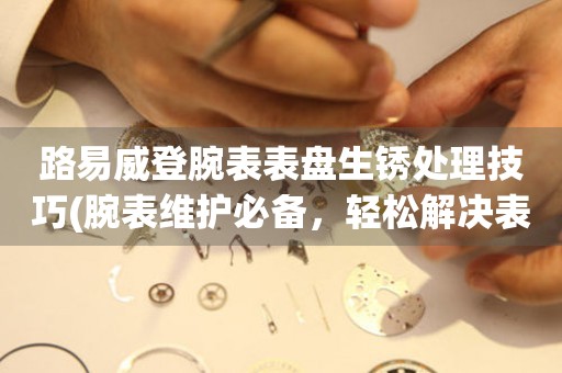 路易威登腕表表盤生銹處理技巧(腕表維護必備，輕松解決表盤生銹問題)