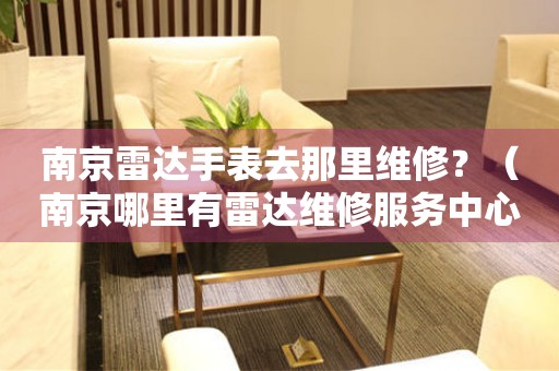 南京雷達(dá)手表去那里維修？（南京哪里有雷達(dá)維修服務(wù)中心）