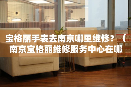 寶格麗手表去南京哪里維修？（南京寶格麗維修服務(wù)中心在哪）