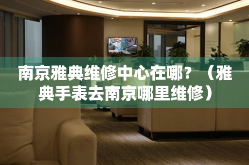 南京雅典維修中心在哪？（雅典手表去南京哪里維修）