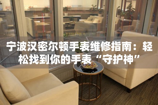 寧波漢密爾頓手表維修指南：輕松找到你的手表“守護(hù)神”