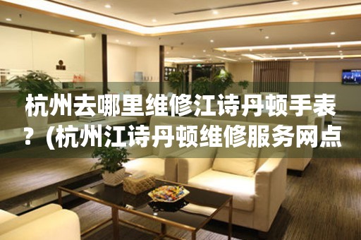 杭州去哪里維修江詩丹頓手表？(杭州江詩丹頓維修服務網點在哪？)