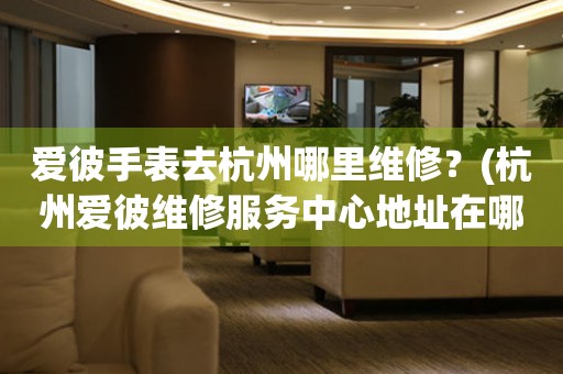 愛彼手表去杭州哪里維修？(杭州愛彼維修服務中心地址在哪？)