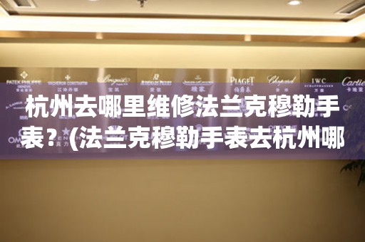 杭州去哪里維修法蘭克穆勒手表？(法蘭克穆勒手表去杭州哪里維修？)