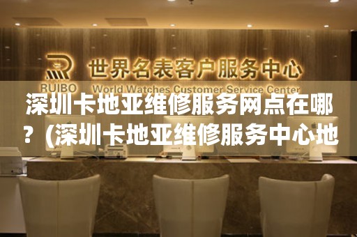 深圳卡地亞維修服務網點在哪？(深圳卡地亞維修服務中心地址在哪？)