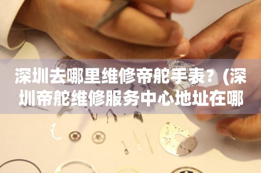 深圳去哪里維修帝舵手表？(深圳帝舵維修服務中心地址在哪？)