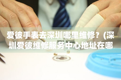 愛彼手表去深圳哪里維修？(深圳愛彼維修服務中心地址在哪？)