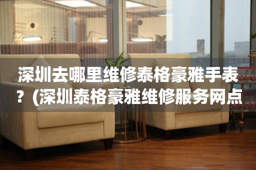 深圳去哪里維修泰格豪雅手表？(深圳泰格豪雅維修服務網點在哪？)