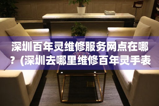 深圳百年靈維修服務網點在哪？(深圳去哪里維修百年靈手表？)