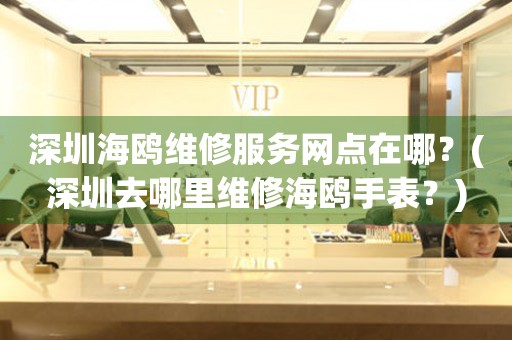 深圳海鷗維修服務網點在哪？(深圳去哪里維修海鷗手表？)